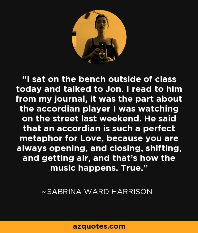 I sat on the bench outside of class today and talked to Jon. I read to him from my journal, it was the part about the accordian player I was watching on the street last weekend. He said that an accordian is such a perfect metaphor for Love, because you are always opening, and closing, shifting, and getting air, and that's how the music happens. True. - Sabrina Ward Harrison