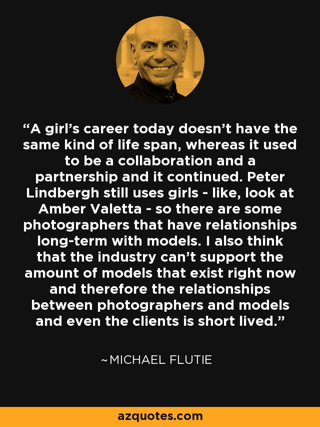 A girl's career today doesn't have the same kind of life span, whereas it used to be a collaboration and a partnership and it continued. Peter Lindbergh still uses girls - like, look at Amber Valetta - so there are some photographers that have relationships long-term with models. I also think that the industry can't support the amount of models that exist right now and therefore the relationships between photographers and models and even the clients is short lived. - Michael Flutie