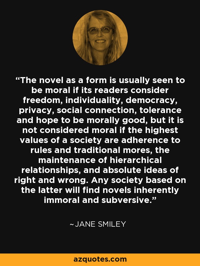 The novel as a form is usually seen to be moral if its readers consider freedom, individuality, democracy, privacy, social connection, tolerance and hope to be morally good, but it is not considered moral if the highest values of a society are adherence to rules and traditional mores, the maintenance of hierarchical relationships, and absolute ideas of right and wrong. Any society based on the latter will find novels inherently immoral and subversive. - Jane Smiley