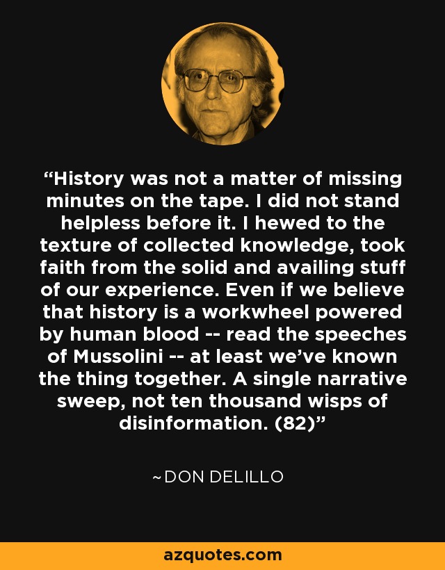 History was not a matter of missing minutes on the tape. I did not stand helpless before it. I hewed to the texture of collected knowledge, took faith from the solid and availing stuff of our experience. Even if we believe that history is a workwheel powered by human blood -- read the speeches of Mussolini -- at least we've known the thing together. A single narrative sweep, not ten thousand wisps of disinformation. (82) - Don DeLillo