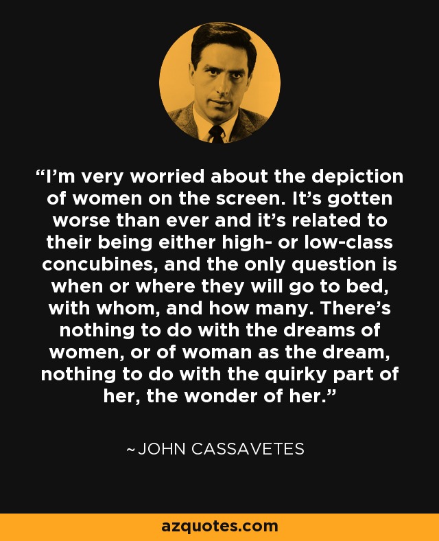 I’m very worried about the depiction of women on the screen. It’s gotten worse than ever and it’s related to their being either high- or low-class concubines, and the only question is when or where they will go to bed, with whom, and how many. There’s nothing to do with the dreams of women, or of woman as the dream, nothing to do with the quirky part of her, the wonder of her. - John Cassavetes