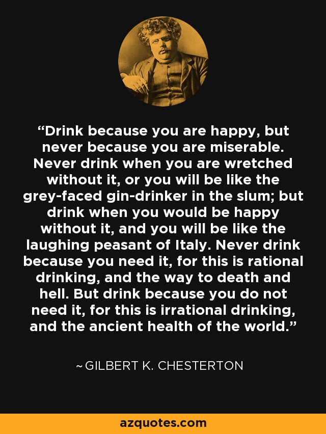 Drink because you are happy, but never because you are miserable. Never drink when you are wretched without it, or you will be like the grey-faced gin-drinker in the slum; but drink when you would be happy without it, and you will be like the laughing peasant of Italy. Never drink because you need it, for this is rational drinking, and the way to death and hell. But drink because you do not need it, for this is irrational drinking, and the ancient health of the world. - Gilbert K. Chesterton