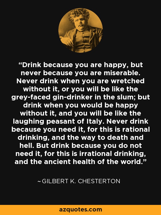 Drink because you are happy, but never because you are miserable. Never drink when you are wretched without it, or you will be like the grey-faced gin-drinker in the slum; but drink when you would be happy without it, and you will be like the laughing peasant of Italy. Never drink because you need it, for this is rational drinking, and the way to death and hell. But drink because you do not need it, for this is irrational drinking, and the ancient health of the world. - Gilbert K. Chesterton