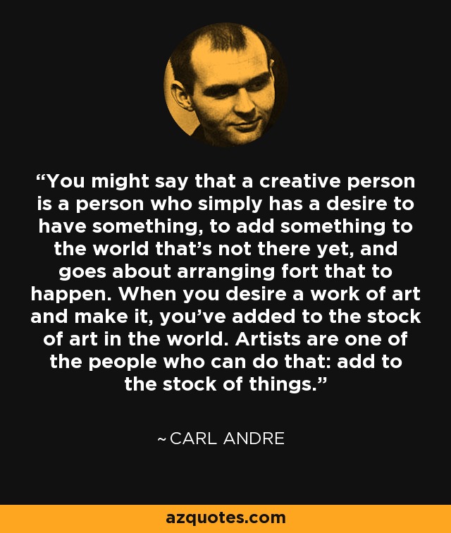 You might say that a creative person is a person who simply has a desire to have something, to add something to the world that's not there yet, and goes about arranging fort that to happen. When you desire a work of art and make it, you've added to the stock of art in the world. Artists are one of the people who can do that: add to the stock of things. - Carl Andre