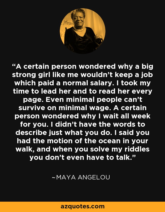 A certain person wondered why a big strong girl like me wouldn't keep a job which paid a normal salary. I took my time to lead her and to read her every page. Even minimal people can't survive on minimal wage. A certain person wondered why I wait all week for you. I didn't have the words to describe just what you do. I said you had the motion of the ocean in your walk, and when you solve my riddles you don't even have to talk. - Maya Angelou