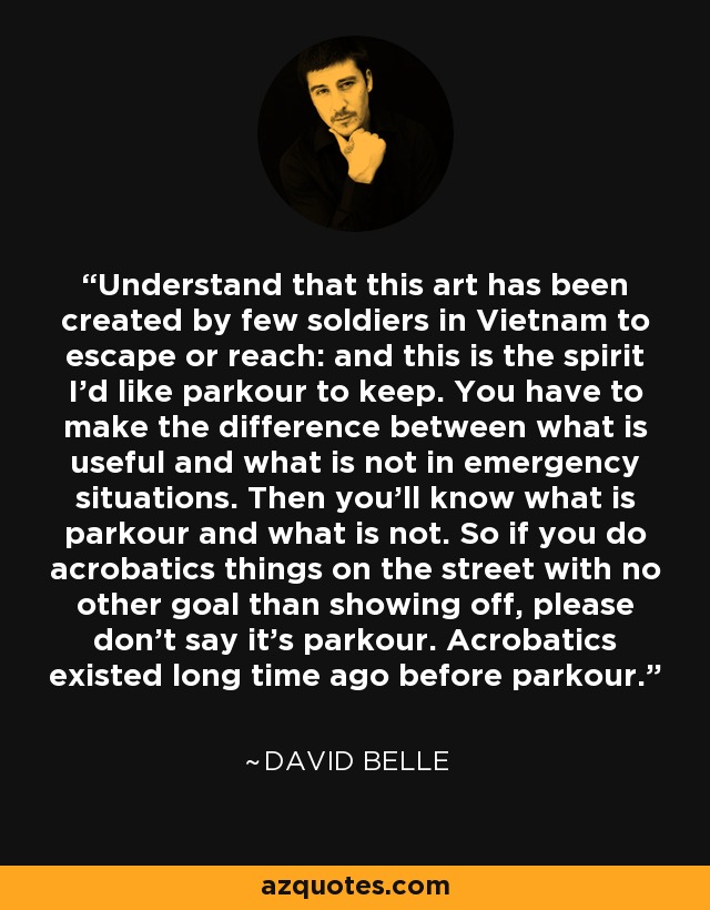 Understand that this art has been created by few soldiers in Vietnam to escape or reach: and this is the spirit I'd like parkour to keep. You have to make the difference between what is useful and what is not in emergency situations. Then you'll know what is parkour and what is not. So if you do acrobatics things on the street with no other goal than showing off, please don't say it's parkour. Acrobatics existed long time ago before parkour. - David Belle