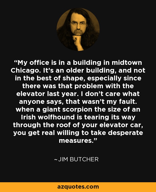 My office is in a building in midtown Chicago. It's an older building, and not in the best of shape, especially since there was that problem with the elevator last year. I don't care what anyone says, that wasn't my fault. when a giant scorpion the size of an Irish wolfhound is tearing its way through the roof of your elevator car, you get real willing to take desperate measures. - Jim Butcher