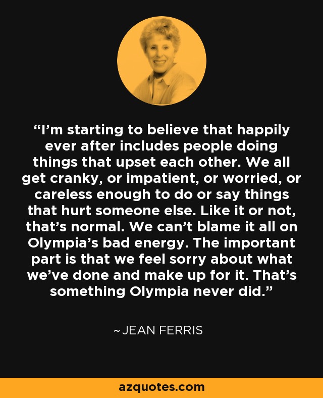 I'm starting to believe that happily ever after includes people doing things that upset each other. We all get cranky, or impatient, or worried, or careless enough to do or say things that hurt someone else. Like it or not, that's normal. We can't blame it all on Olympia's bad energy. The important part is that we feel sorry about what we've done and make up for it. That's something Olympia never did. - Jean Ferris