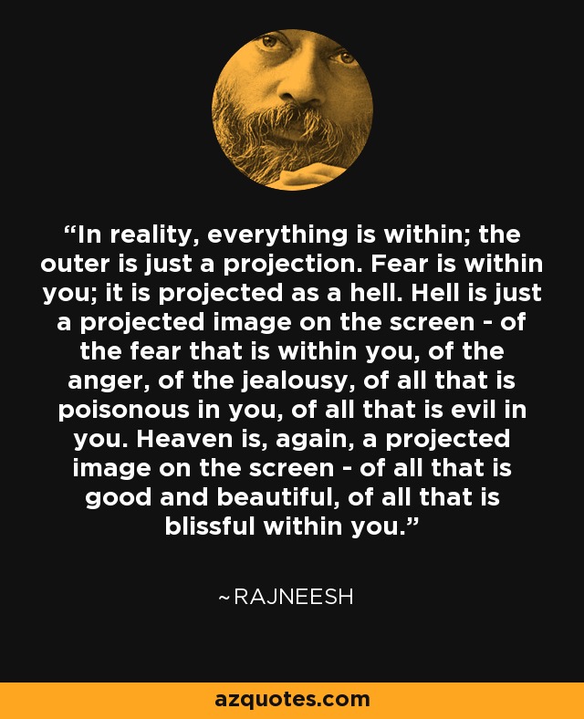 In reality, everything is within; the outer is just a projection. Fear is within you; it is projected as a hell. Hell is just a projected image on the screen - of the fear that is within you, of the anger, of the jealousy, of all that is poisonous in you, of all that is evil in you. Heaven is, again, a projected image on the screen - of all that is good and beautiful, of all that is blissful within you. - Rajneesh