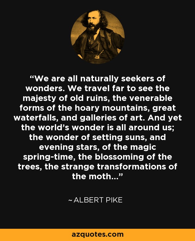 We are all naturally seekers of wonders. We travel far to see the majesty of old ruins, the venerable forms of the hoary mountains, great waterfalls, and galleries of art. And yet the world's wonder is all around us; the wonder of setting suns, and evening stars, of the magic spring-time, the blossoming of the trees, the strange transformations of the moth... - Albert Pike