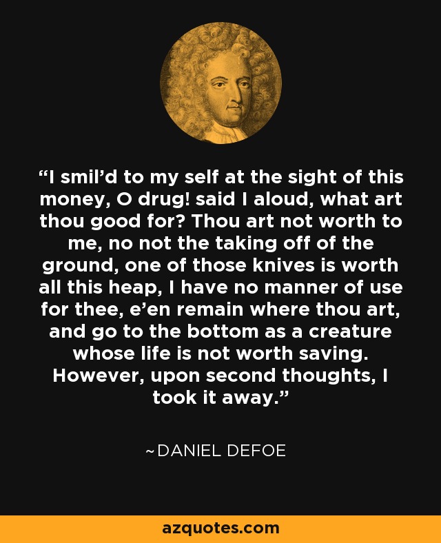 I smil'd to my self at the sight of this money, O drug! said I aloud, what art thou good for? Thou art not worth to me, no not the taking off of the ground, one of those knives is worth all this heap, I have no manner of use for thee, e'en remain where thou art, and go to the bottom as a creature whose life is not worth saving. However, upon second thoughts, I took it away. - Daniel Defoe