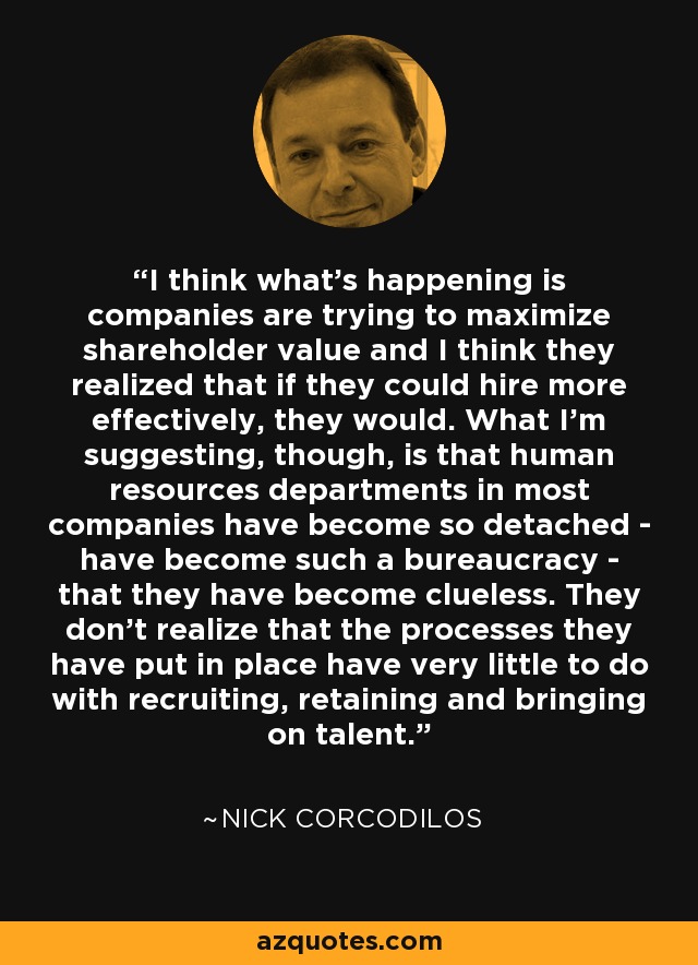 I think what's happening is companies are trying to maximize shareholder value and I think they realized that if they could hire more effectively, they would. What I'm suggesting, though, is that human resources departments in most companies have become so detached - have become such a bureaucracy - that they have become clueless. They don't realize that the processes they have put in place have very little to do with recruiting, retaining and bringing on talent. - Nick Corcodilos