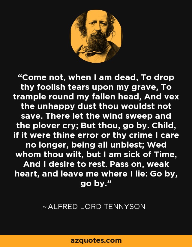 Come not, when I am dead, To drop thy foolish tears upon my grave, To trample round my fallen head, And vex the unhappy dust thou wouldst not save. There let the wind sweep and the plover cry; But thou, go by. Child, if it were thine error or thy crime I care no longer, being all unblest; Wed whom thou wilt, but I am sick of Time, And I desire to rest. Pass on, weak heart, and leave me where I lie: Go by, go by. - Alfred Lord Tennyson