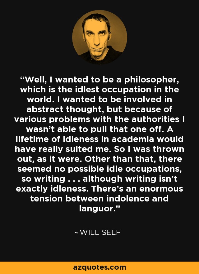 Well, I wanted to be a philosopher, which is the idlest occupation in the world. I wanted to be involved in abstract thought, but because of various problems with the authorities I wasn't able to pull that one off. A lifetime of idleness in academia would have really suited me. So I was thrown out, as it were. Other than that, there seemed no possible idle occupations, so writing . . . although writing isn't exactly idleness. There's an enormous tension between indolence and languor. - Will Self