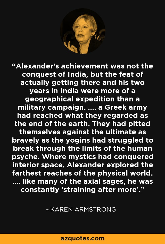 Alexander's achievement was not the conquest of India, but the feat of actually getting there and his two years in India were more of a geographical expedition than a military campaign. .... a Greek army had reached what they regarded as the end of the earth. They had pitted themselves against the ultimate as bravely as the yogins had struggled to break through the limits of the human psyche. Where mystics had conquered interior space, Alexander explored the farthest reaches of the physical world. .... like many of the axial sages, he was constantly 'straining after more'. - Karen Armstrong