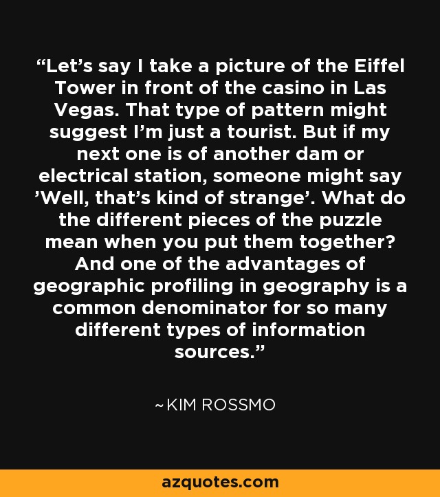 Let's say I take a picture of the Eiffel Tower in front of the casino in Las Vegas. That type of pattern might suggest I'm just a tourist. But if my next one is of another dam or electrical station, someone might say 'Well, that's kind of strange'. What do the different pieces of the puzzle mean when you put them together? And one of the advantages of geographic profiling in geography is a common denominator for so many different types of information sources. - Kim Rossmo