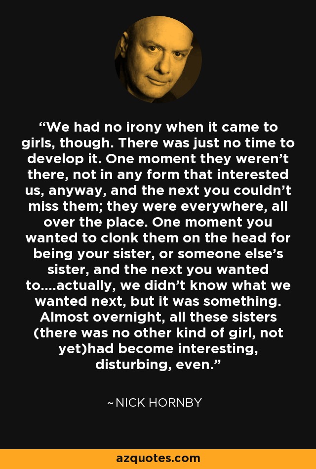 We had no irony when it came to girls, though. There was just no time to develop it. One moment they weren't there, not in any form that interested us, anyway, and the next you couldn't miss them; they were everywhere, all over the place. One moment you wanted to clonk them on the head for being your sister, or someone else's sister, and the next you wanted to....actually, we didn't know what we wanted next, but it was something. Almost overnight, all these sisters (there was no other kind of girl, not yet)had become interesting, disturbing, even. - Nick Hornby