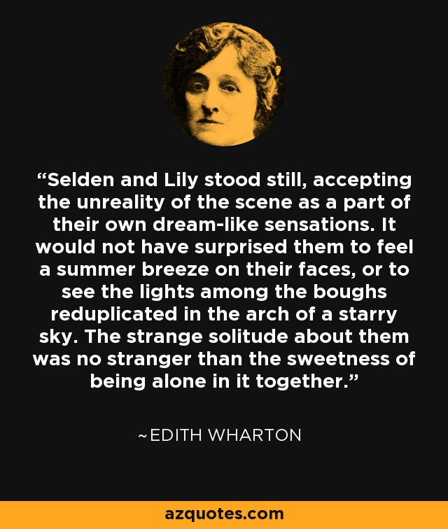 Selden and Lily stood still, accepting the unreality of the scene as a part of their own dream-like sensations. It would not have surprised them to feel a summer breeze on their faces, or to see the lights among the boughs reduplicated in the arch of a starry sky. The strange solitude about them was no stranger than the sweetness of being alone in it together. - Edith Wharton