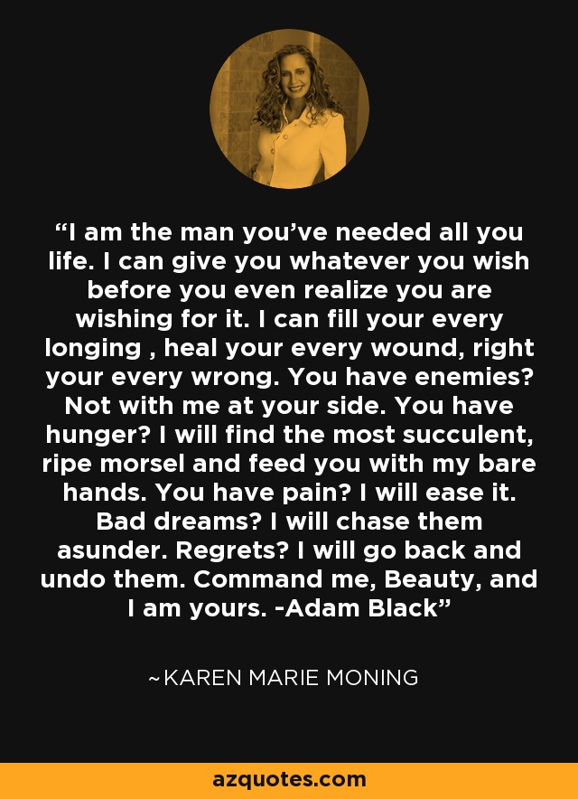 I am the man you've needed all you life. I can give you whatever you wish before you even realize you are wishing for it. I can fill your every longing , heal your every wound, right your every wrong. You have enemies? Not with me at your side. You have hunger? I will find the most succulent, ripe morsel and feed you with my bare hands. You have pain? I will ease it. Bad dreams? I will chase them asunder. Regrets? I will go back and undo them. Command me, Beauty, and I am yours. -Adam Black - Karen Marie Moning