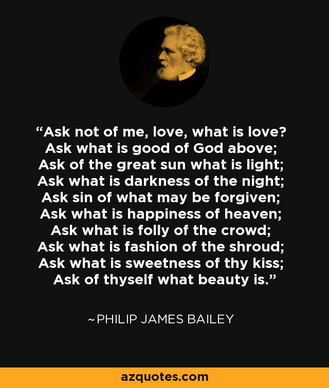 Ask not of me, love, what is love? Ask what is good of God above; Ask of the great sun what is light; Ask what is darkness of the night; Ask sin of what may be forgiven; Ask what is happiness of heaven; Ask what is folly of the crowd; Ask what is fashion of the shroud; Ask what is sweetness of thy kiss; Ask of thyself what beauty is. - Philip James Bailey