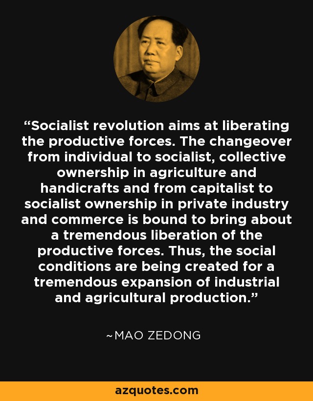 Socialist revolution aims at liberating the productive forces. The changeover from individual to socialist, collective ownership in agriculture and handicrafts and from capitalist to socialist ownership in private industry and commerce is bound to bring about a tremendous liberation of the productive forces. Thus, the social conditions are being created for a tremendous expansion of industrial and agricultural production. - Mao Zedong