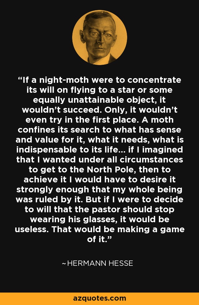 If a night-moth were to concentrate its will on flying to a star or some equally unattainable object, it wouldn't succeed. Only, it wouldn't even try in the first place. A moth confines its search to what has sense and value for it, what it needs, what is indispensable to its life... if I imagined that I wanted under all circumstances to get to the North Pole, then to achieve it I would have to desire it strongly enough that my whole being was ruled by it. But if I were to decide to will that the pastor should stop wearing his glasses, it would be useless. That would be making a game of it. - Hermann Hesse