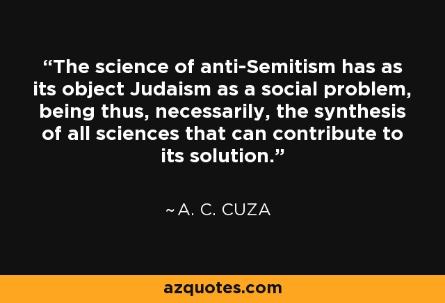 The science of anti-Semitism has as its object Judaism as a social problem, being thus, necessarily, the synthesis of all sciences that can contribute to its solution. - A. C. Cuza