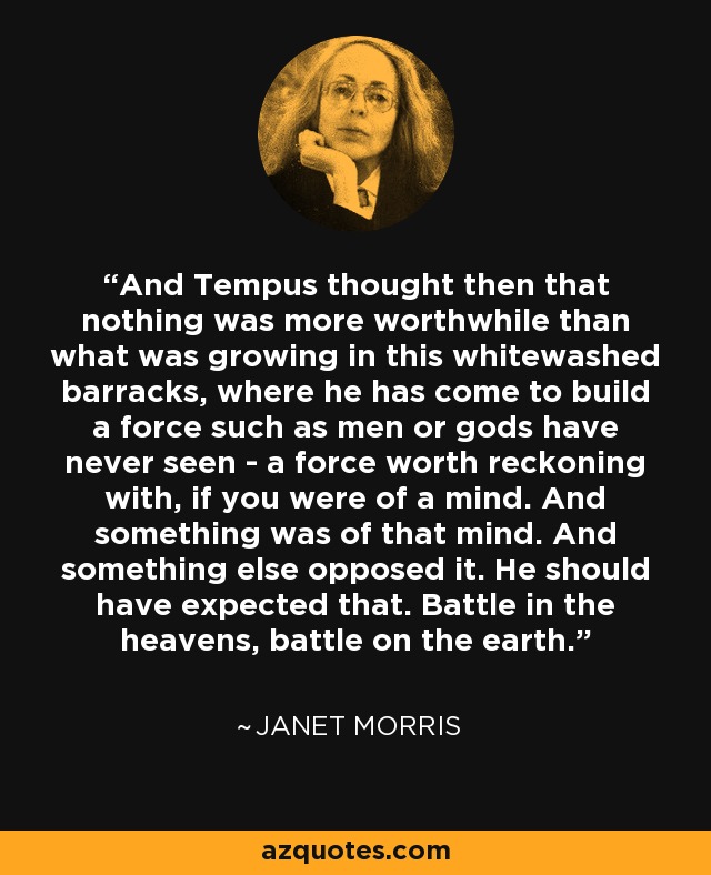 And Tempus thought then that nothing was more worthwhile than what was growing in this whitewashed barracks, where he has come to build a force such as men or gods have never seen - a force worth reckoning with, if you were of a mind. And something was of that mind. And something else opposed it. He should have expected that. Battle in the heavens, battle on the earth. - Janet Morris