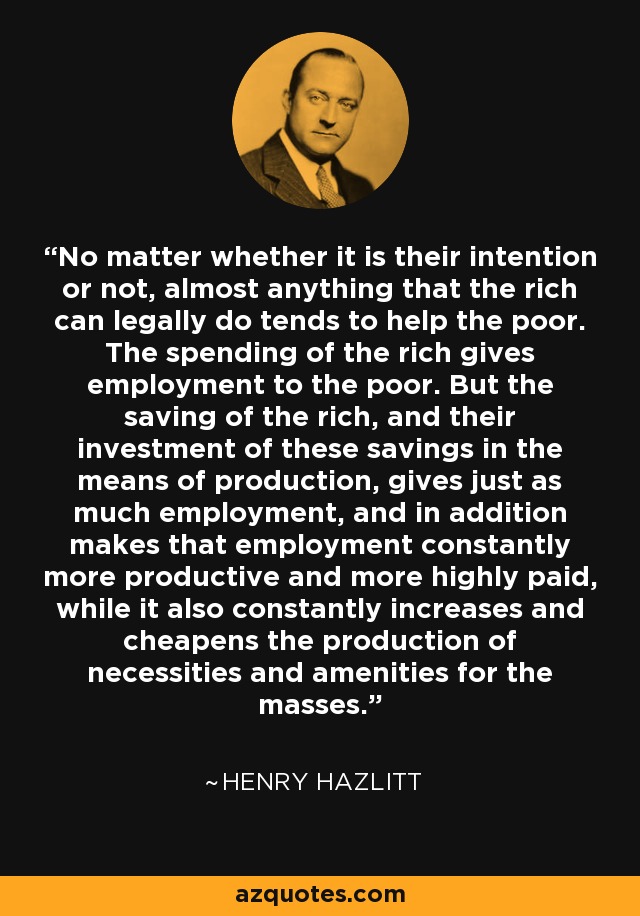 No matter whether it is their intention or not, almost anything that the rich can legally do tends to help the poor. The spending of the rich gives employment to the poor. But the saving of the rich, and their investment of these savings in the means of production, gives just as much employment, and in addition makes that employment constantly more productive and more highly paid, while it also constantly increases and cheapens the production of necessities and amenities for the masses. - Henry Hazlitt