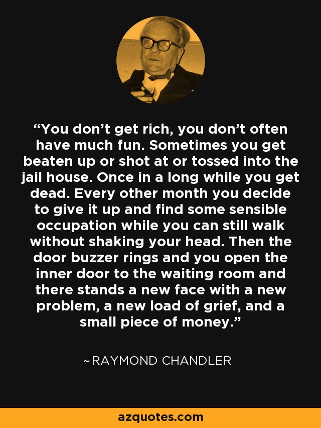 You don't get rich, you don't often have much fun. Sometimes you get beaten up or shot at or tossed into the jail house. Once in a long while you get dead. Every other month you decide to give it up and find some sensible occupation while you can still walk without shaking your head. Then the door buzzer rings and you open the inner door to the waiting room and there stands a new face with a new problem, a new load of grief, and a small piece of money. - Raymond Chandler