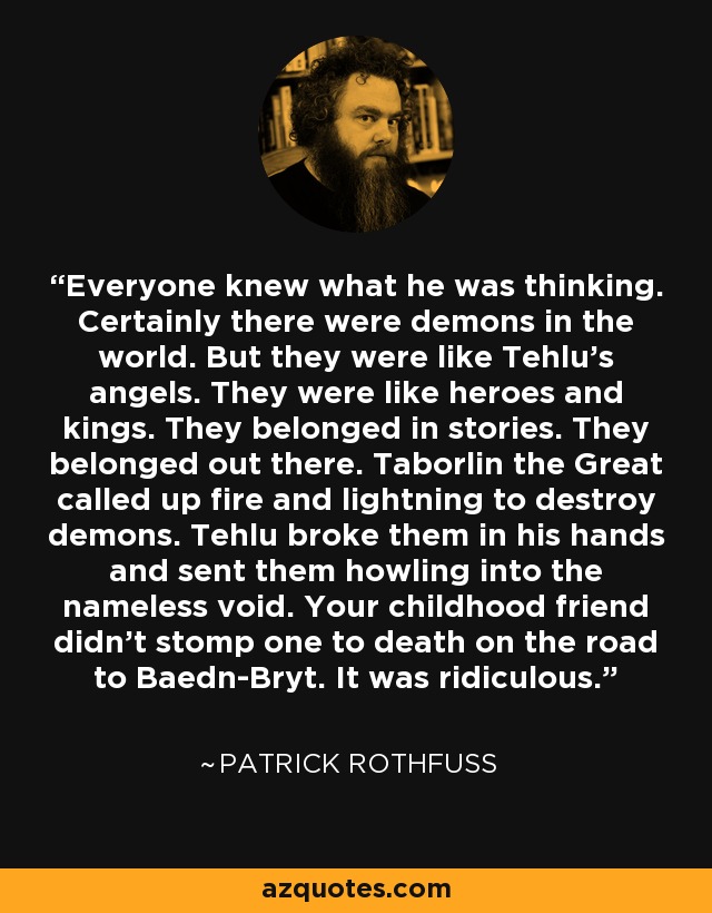 Everyone knew what he was thinking. Certainly there were demons in the world. But they were like Tehlu’s angels. They were like heroes and kings. They belonged in stories. They belonged out there. Taborlin the Great called up fire and lightning to destroy demons. Tehlu broke them in his hands and sent them howling into the nameless void. Your childhood friend didn’t stomp one to death on the road to Baedn-Bryt. It was ridiculous. - Patrick Rothfuss