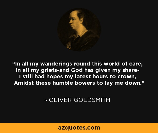 In all my wanderings round this world of care, In all my griefs-and God has given my share- I still had hopes my latest hours to crown, Amidst these humble bowers to lay me down. - Oliver Goldsmith