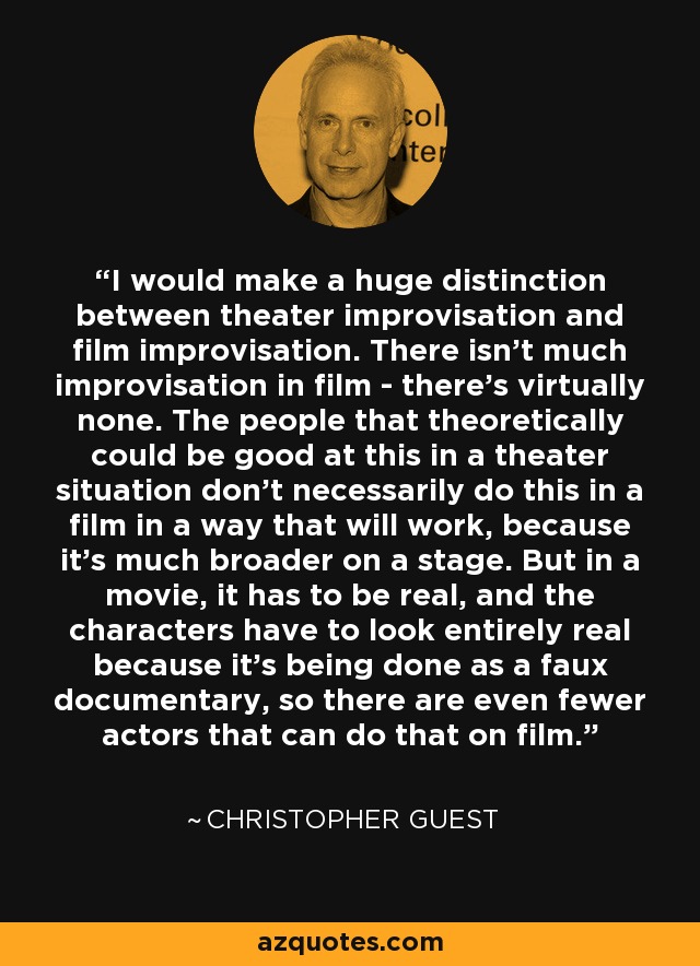 I would make a huge distinction between theater improvisation and film improvisation. There isn't much improvisation in film - there's virtually none. The people that theoretically could be good at this in a theater situation don't necessarily do this in a film in a way that will work, because it's much broader on a stage. But in a movie, it has to be real, and the characters have to look entirely real because it's being done as a faux documentary, so there are even fewer actors that can do that on film. - Christopher Guest