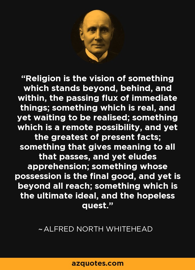 Religion is the vision of something which stands beyond, behind, and within, the passing flux of immediate things; something which is real, and yet waiting to be realised; something which is a remote possibility, and yet the greatest of present facts; something that gives meaning to all that passes, and yet eludes apprehension; something whose possession is the final good, and yet is beyond all reach; something which is the ultimate ideal, and the hopeless quest. - Alfred North Whitehead