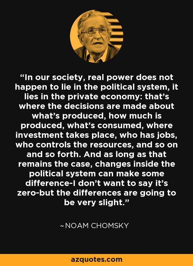 In our society, real power does not happen to lie in the political system, it lies in the private economy: that’s where the decisions are made about what’s produced, how much is produced, what’s consumed, where investment takes place, who has jobs, who controls the resources, and so on and so forth. And as long as that remains the case, changes inside the political system can make some difference-I don’t want to say it’s zero-but the differences are going to be very slight. - Noam Chomsky