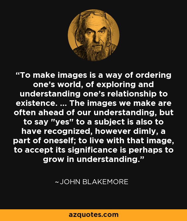 To make images is a way of ordering one's world, of exploring and understanding one's relationship to existence. ... The images we make are often ahead of our understanding, but to say 