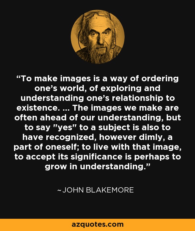 To make images is a way of ordering one's world, of exploring and understanding one's relationship to existence. ... The images we make are often ahead of our understanding, but to say 