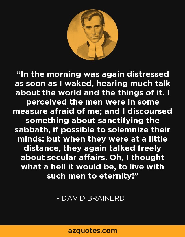 In the morning was again distressed as soon as I waked, hearing much talk about the world and the things of it. I perceived the men were in some measure afraid of me; and I discoursed something about sanctifying the sabbath, if possible to solemnize their minds: but when they were at a little distance, they again talked freely about secular affairs. Oh, I thought what a hell it would be, to live with such men to eternity! - David Brainerd