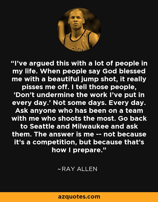 I've argued this with a lot of people in my life. When people say God blessed me with a beautiful jump shot, it really pisses me off. I tell those people, 'Don't undermine the work I've put in every day.' Not some days. Every day. Ask anyone who has been on a team with me who shoots the most. Go back to Seattle and Milwaukee and ask them. The answer is me -- not because it's a competition, but because that's how I prepare. - Ray Allen