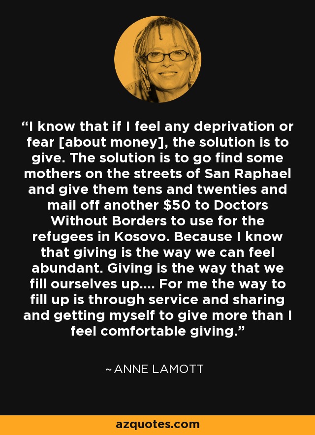 I know that if I feel any deprivation or fear [about money], the solution is to give. The solution is to go find some mothers on the streets of San Raphael and give them tens and twenties and mail off another $50 to Doctors Without Borders to use for the refugees in Kosovo. Because I know that giving is the way we can feel abundant. Giving is the way that we fill ourselves up.... For me the way to fill up is through service and sharing and getting myself to give more than I feel comfortable giving. - Anne Lamott