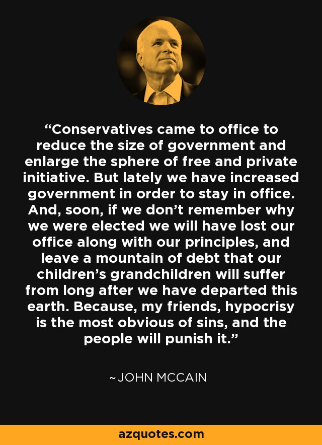 Conservatives came to office to reduce the size of government and enlarge the sphere of free and private initiative. But lately we have increased government in order to stay in office. And, soon, if we don't remember why we were elected we will have lost our office along with our principles, and leave a mountain of debt that our children's grandchildren will suffer from long after we have departed this earth. Because, my friends, hypocrisy is the most obvious of sins, and the people will punish it. - John McCain
