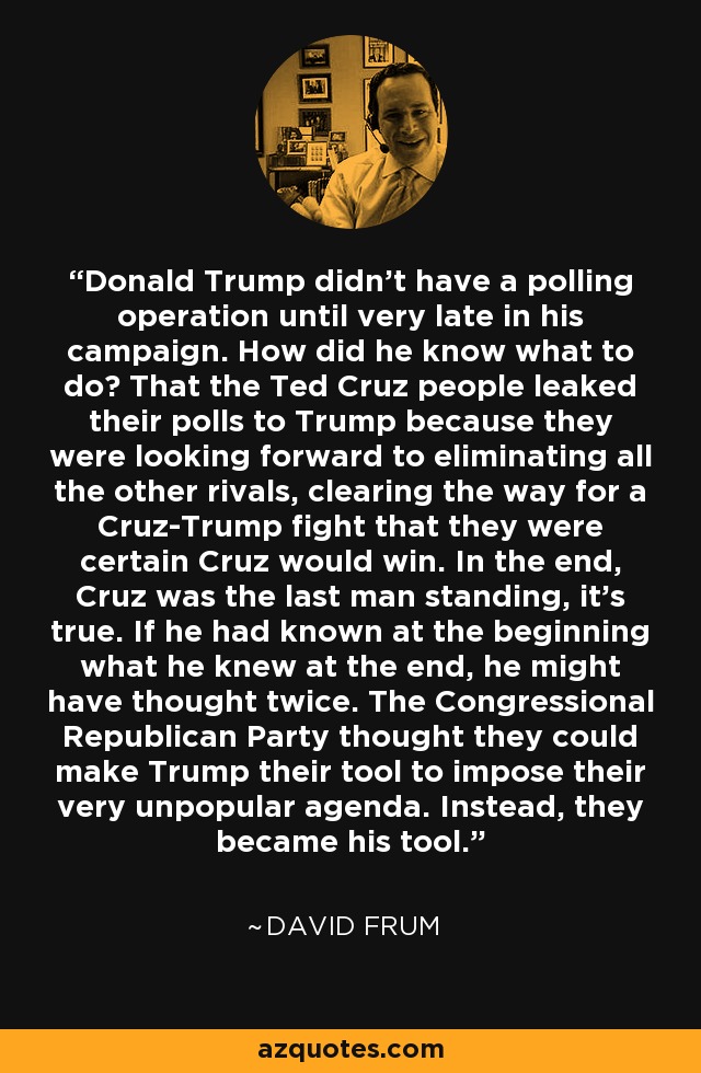 Donald Trump didn't have a polling operation until very late in his campaign. How did he know what to do? That the Ted Cruz people leaked their polls to Trump because they were looking forward to eliminating all the other rivals, clearing the way for a Cruz-Trump fight that they were certain Cruz would win. In the end, Cruz was the last man standing, it's true. If he had known at the beginning what he knew at the end, he might have thought twice. The Congressional Republican Party thought they could make Trump their tool to impose their very unpopular agenda. Instead, they became his tool. - David Frum