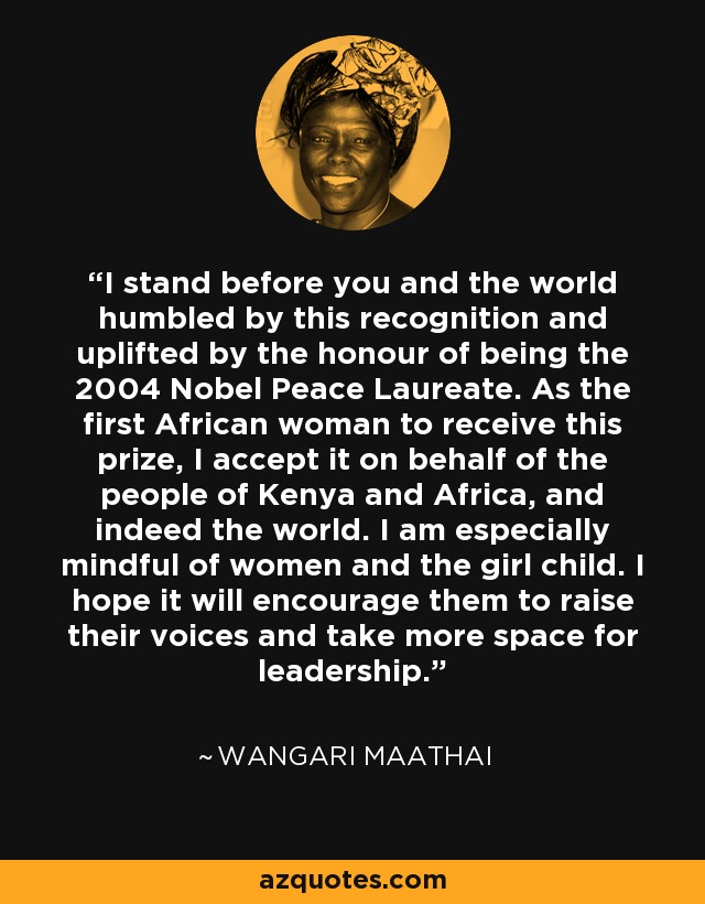 I stand before you and the world humbled by this recognition and uplifted by the honour of being the 2004 Nobel Peace Laureate. As the first African woman to receive this prize, I accept it on behalf of the people of Kenya and Africa, and indeed the world. I am especially mindful of women and the girl child. I hope it will encourage them to raise their voices and take more space for leadership. - Wangari Maathai