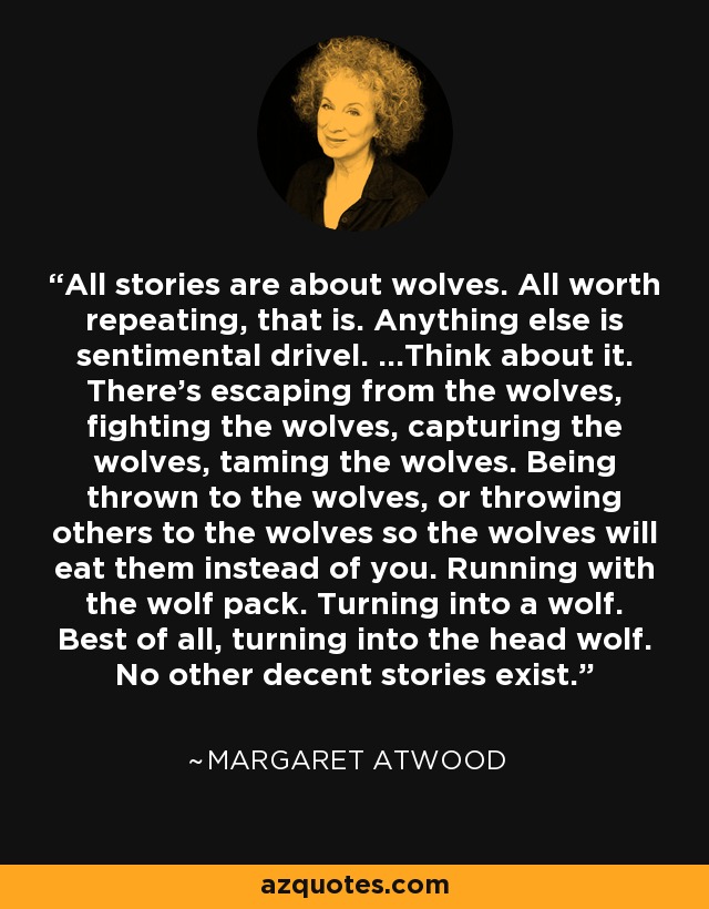 All stories are about wolves. All worth repeating, that is. Anything else is sentimental drivel. ...Think about it. There's escaping from the wolves, fighting the wolves, capturing the wolves, taming the wolves. Being thrown to the wolves, or throwing others to the wolves so the wolves will eat them instead of you. Running with the wolf pack. Turning into a wolf. Best of all, turning into the head wolf. No other decent stories exist. - Margaret Atwood