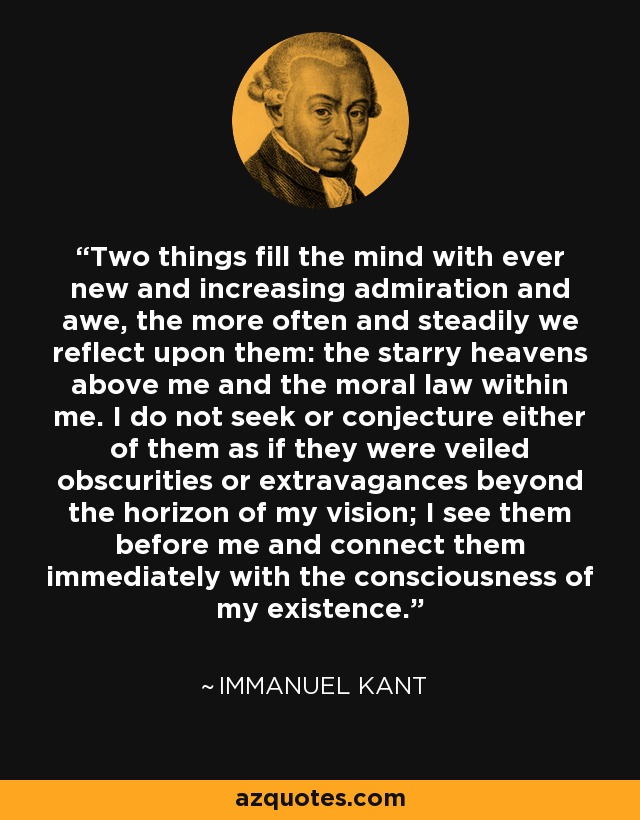 Two things fill the mind with ever new and increasing admiration and awe, the more often and steadily we reflect upon them: the starry heavens above me and the moral law within me. I do not seek or conjecture either of them as if they were veiled obscurities or extravagances beyond the horizon of my vision; I see them before me and connect them immediately with the consciousness of my existence. - Immanuel Kant