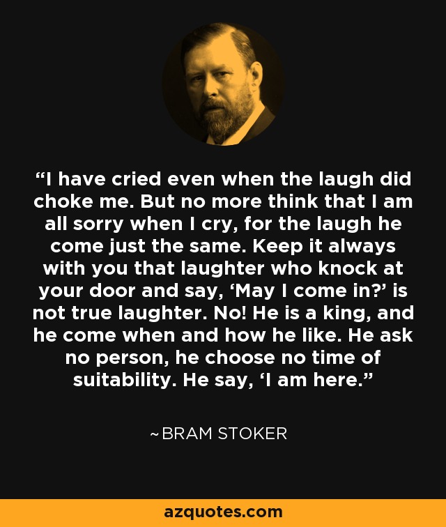 I have cried even when the laugh did choke me. But no more think that I am all sorry when I cry, for the laugh he come just the same. Keep it always with you that laughter who knock at your door and say, ‘May I come in?’ is not true laughter. No! He is a king, and he come when and how he like. He ask no person, he choose no time of suitability. He say, ‘I am here. - Bram Stoker