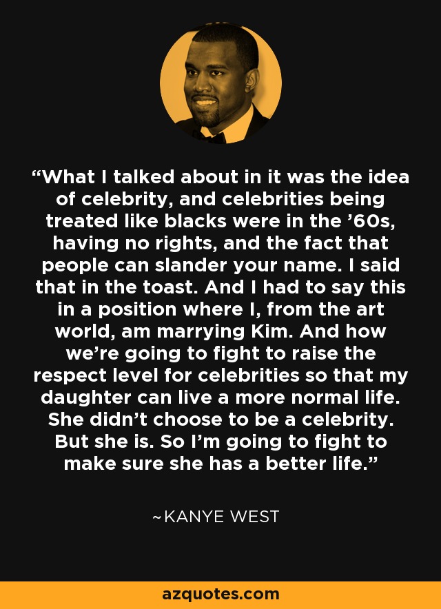 What I talked about in it was the idea of celebrity, and celebrities being treated like blacks were in the '60s, having no rights, and the fact that people can slander your name. I said that in the toast. And I had to say this in a position where I, from the art world, am marrying Kim. And how we're going to fight to raise the respect level for celebrities so that my daughter can live a more normal life. She didn't choose to be a celebrity. But she is. So I'm going to fight to make sure she has a better life. - Kanye West