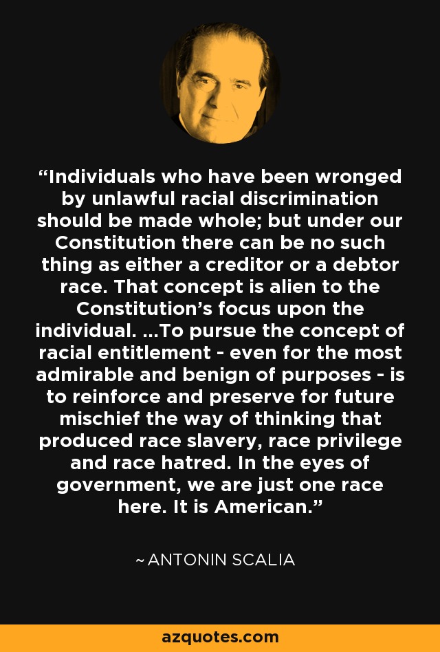 Individuals who have been wronged by unlawful racial discrimination should be made whole; but under our Constitution there can be no such thing as either a creditor or a debtor race. That concept is alien to the Constitution's focus upon the individual. ...To pursue the concept of racial entitlement - even for the most admirable and benign of purposes - is to reinforce and preserve for future mischief the way of thinking that produced race slavery, race privilege and race hatred. In the eyes of government, we are just one race here. It is American. - Antonin Scalia