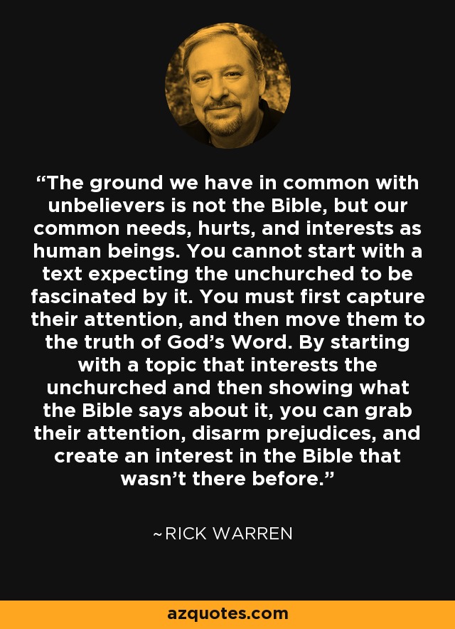 The ground we have in common with unbelievers is not the Bible, but our common needs, hurts, and interests as human beings. You cannot start with a text expecting the unchurched to be fascinated by it. You must first capture their attention, and then move them to the truth of God's Word. By starting with a topic that interests the unchurched and then showing what the Bible says about it, you can grab their attention, disarm prejudices, and create an interest in the Bible that wasn't there before. - Rick Warren