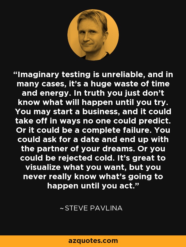 Imaginary testing is unreliable, and in many cases, it's a huge waste of time and energy. In truth you just don't know what will happen until you try. You may start a business, and it could take off in ways no one could predict. Or it could be a complete failure. You could ask for a date and end up with the partner of your dreams. Or you could be rejected cold. It's great to visualize what you want, but you never really know what's going to happen until you act. - Steve Pavlina